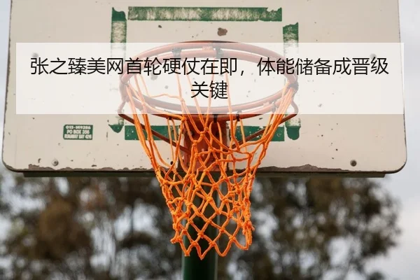 张之臻美网首轮硬仗在即，体能储备成晋级关键